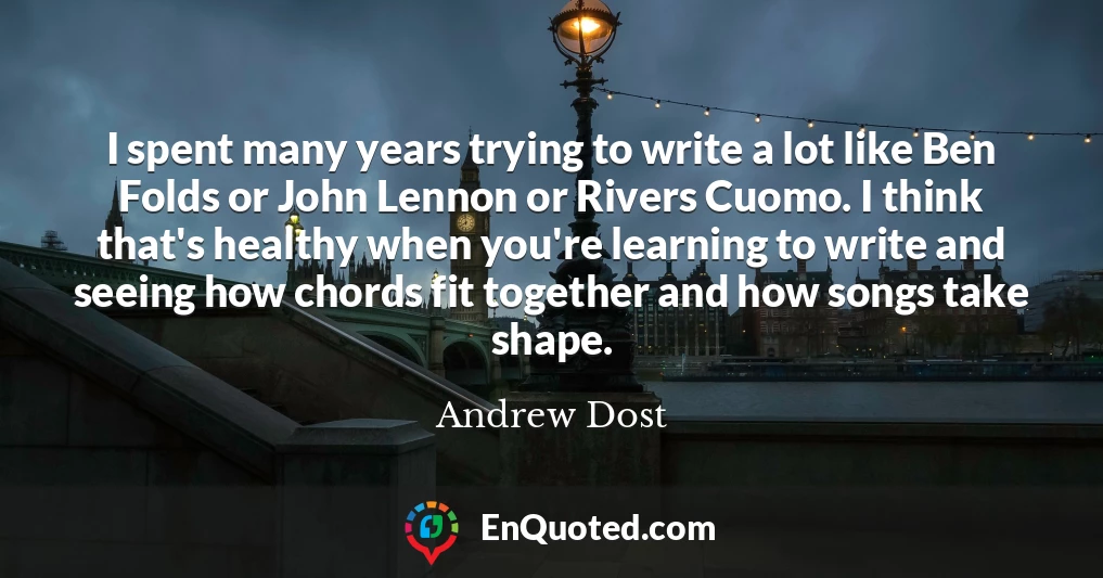 I spent many years trying to write a lot like Ben Folds or John Lennon or Rivers Cuomo. I think that's healthy when you're learning to write and seeing how chords fit together and how songs take shape.