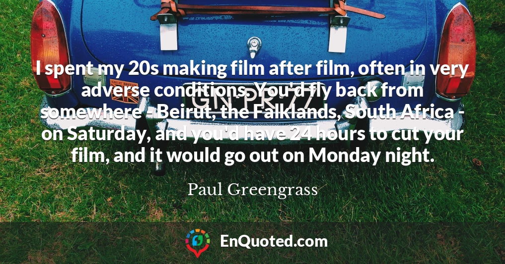 I spent my 20s making film after film, often in very adverse conditions. You'd fly back from somewhere - Beirut, the Falklands, South Africa - on Saturday, and you'd have 24 hours to cut your film, and it would go out on Monday night.