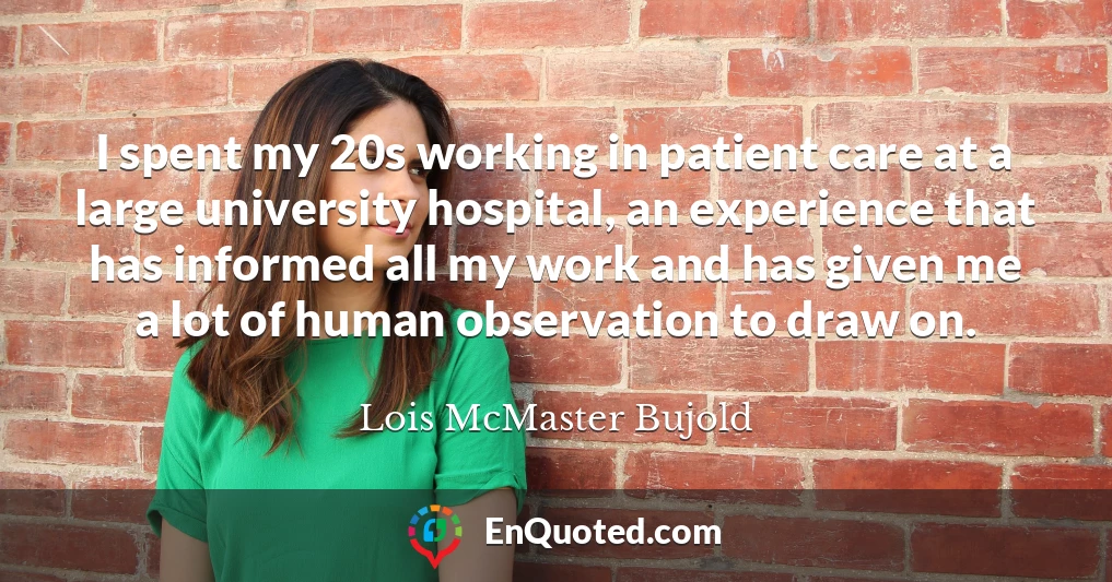 I spent my 20s working in patient care at a large university hospital, an experience that has informed all my work and has given me a lot of human observation to draw on.