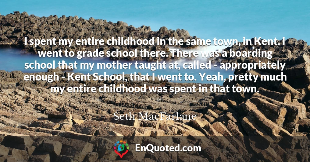 I spent my entire childhood in the same town, in Kent. I went to grade school there. There was a boarding school that my mother taught at, called - appropriately enough - Kent School, that I went to. Yeah, pretty much my entire childhood was spent in that town.