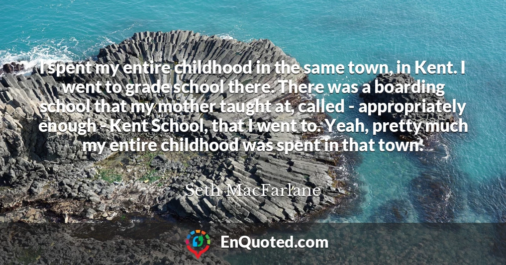 I spent my entire childhood in the same town, in Kent. I went to grade school there. There was a boarding school that my mother taught at, called - appropriately enough - Kent School, that I went to. Yeah, pretty much my entire childhood was spent in that town.