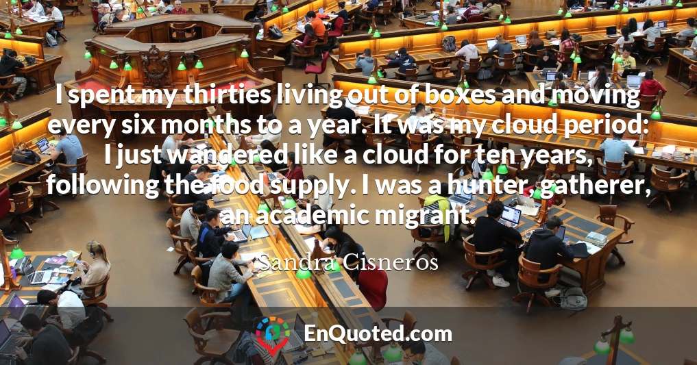I spent my thirties living out of boxes and moving every six months to a year. It was my cloud period: I just wandered like a cloud for ten years, following the food supply. I was a hunter, gatherer, an academic migrant.