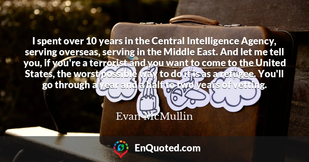 I spent over 10 years in the Central Intelligence Agency, serving overseas, serving in the Middle East. And let me tell you, if you're a terrorist and you want to come to the United States, the worst possible way to do it is as a refugee. You'll go through a year and a half to two years of vetting.