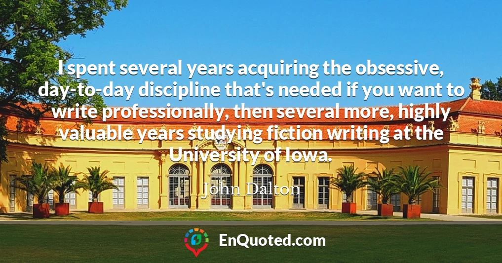 I spent several years acquiring the obsessive, day-to-day discipline that's needed if you want to write professionally, then several more, highly valuable years studying fiction writing at the University of Iowa.