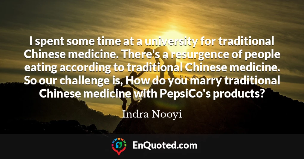 I spent some time at a university for traditional Chinese medicine. There's a resurgence of people eating according to traditional Chinese medicine. So our challenge is, How do you marry traditional Chinese medicine with PepsiCo's products?