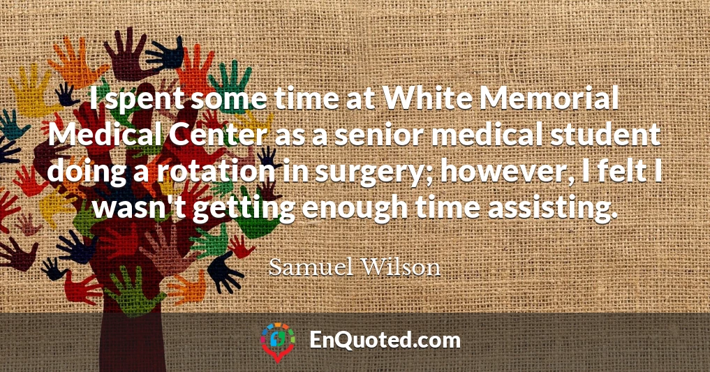 I spent some time at White Memorial Medical Center as a senior medical student doing a rotation in surgery; however, I felt I wasn't getting enough time assisting.