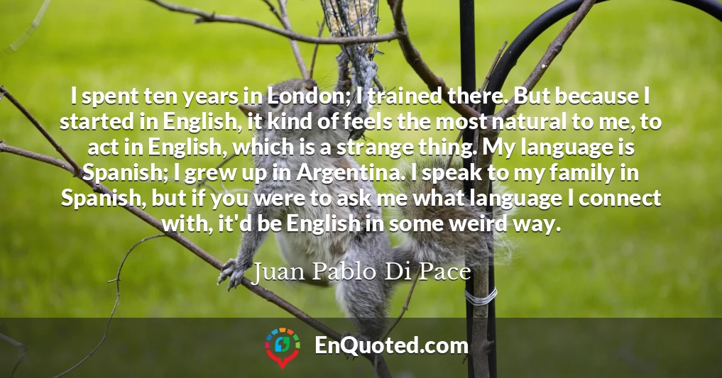 I spent ten years in London; I trained there. But because I started in English, it kind of feels the most natural to me, to act in English, which is a strange thing. My language is Spanish; I grew up in Argentina. I speak to my family in Spanish, but if you were to ask me what language I connect with, it'd be English in some weird way.