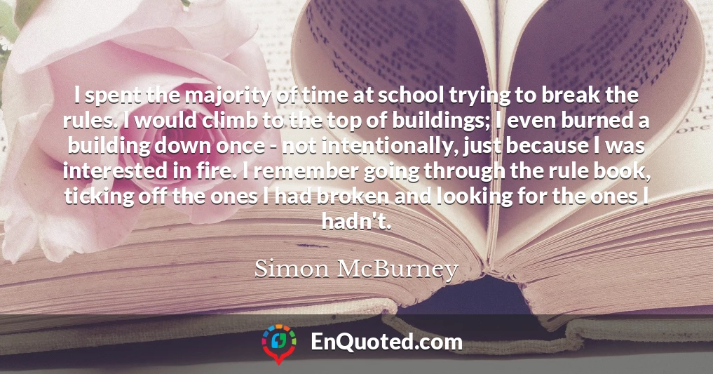 I spent the majority of time at school trying to break the rules. I would climb to the top of buildings; I even burned a building down once - not intentionally, just because I was interested in fire. I remember going through the rule book, ticking off the ones I had broken and looking for the ones I hadn't.