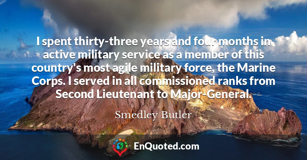I spent thirty-three years and four months in active military service as a member of this country's most agile military force, the Marine Corps. I served in all commissioned ranks from Second Lieutenant to Major-General.