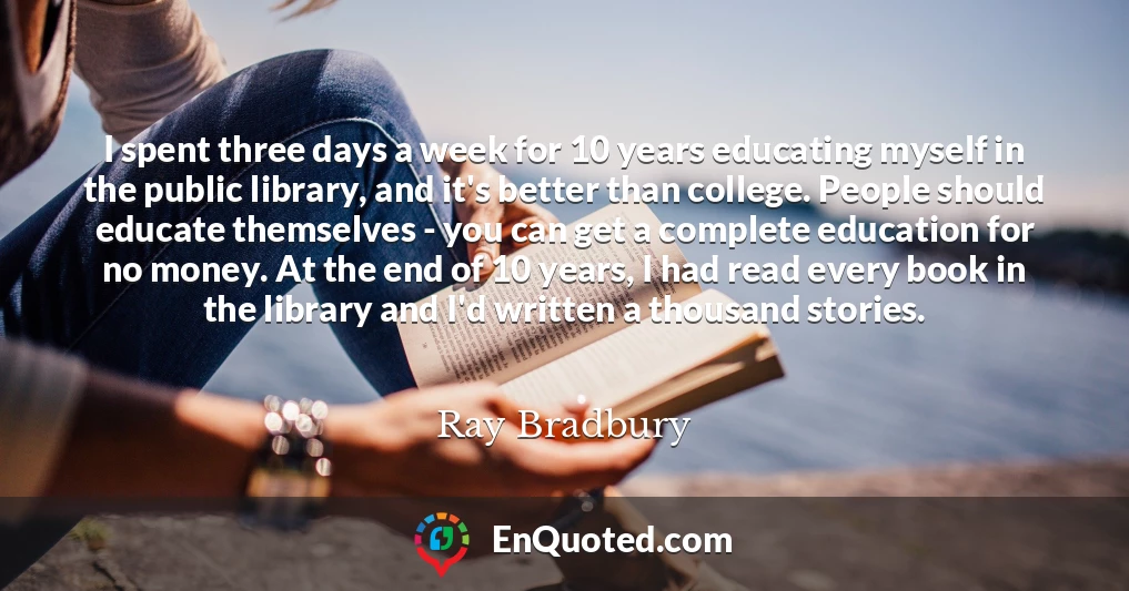 I spent three days a week for 10 years educating myself in the public library, and it's better than college. People should educate themselves - you can get a complete education for no money. At the end of 10 years, I had read every book in the library and I'd written a thousand stories.