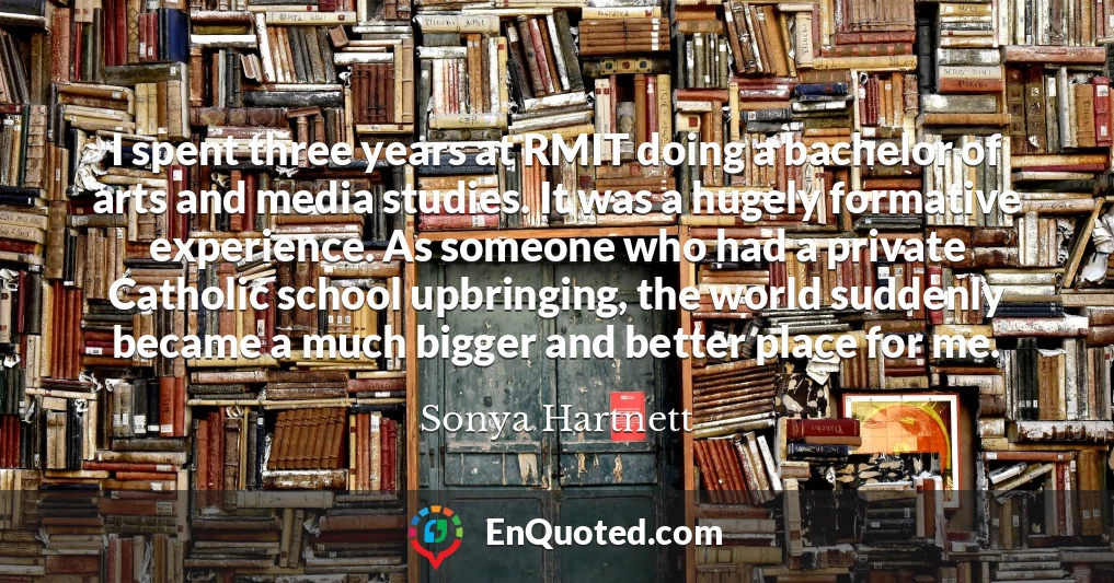 I spent three years at RMIT doing a bachelor of arts and media studies. It was a hugely formative experience. As someone who had a private Catholic school upbringing, the world suddenly became a much bigger and better place for me.