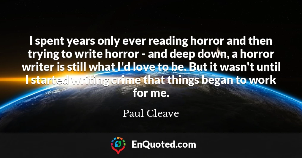 I spent years only ever reading horror and then trying to write horror - and deep down, a horror writer is still what I'd love to be. But it wasn't until I started writing crime that things began to work for me.