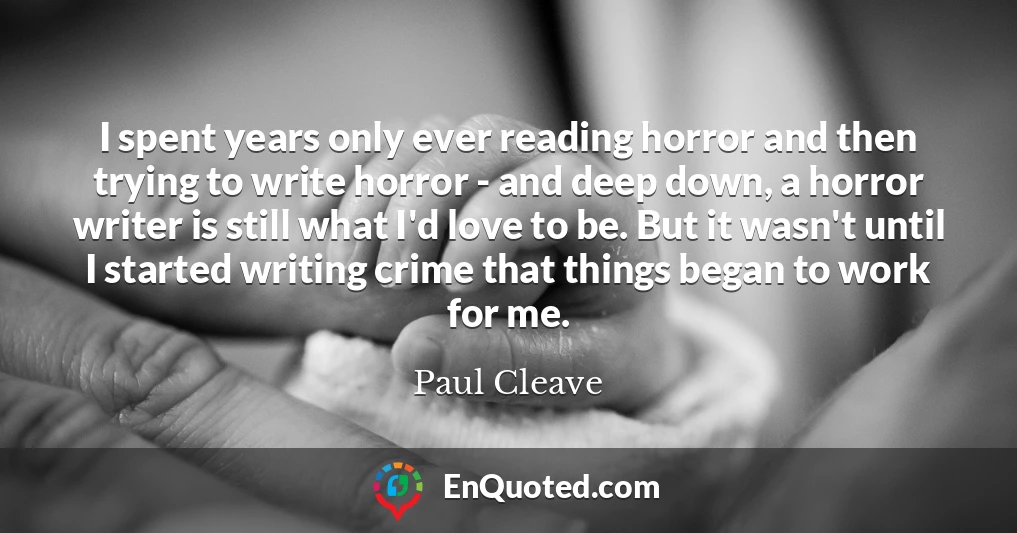 I spent years only ever reading horror and then trying to write horror - and deep down, a horror writer is still what I'd love to be. But it wasn't until I started writing crime that things began to work for me.