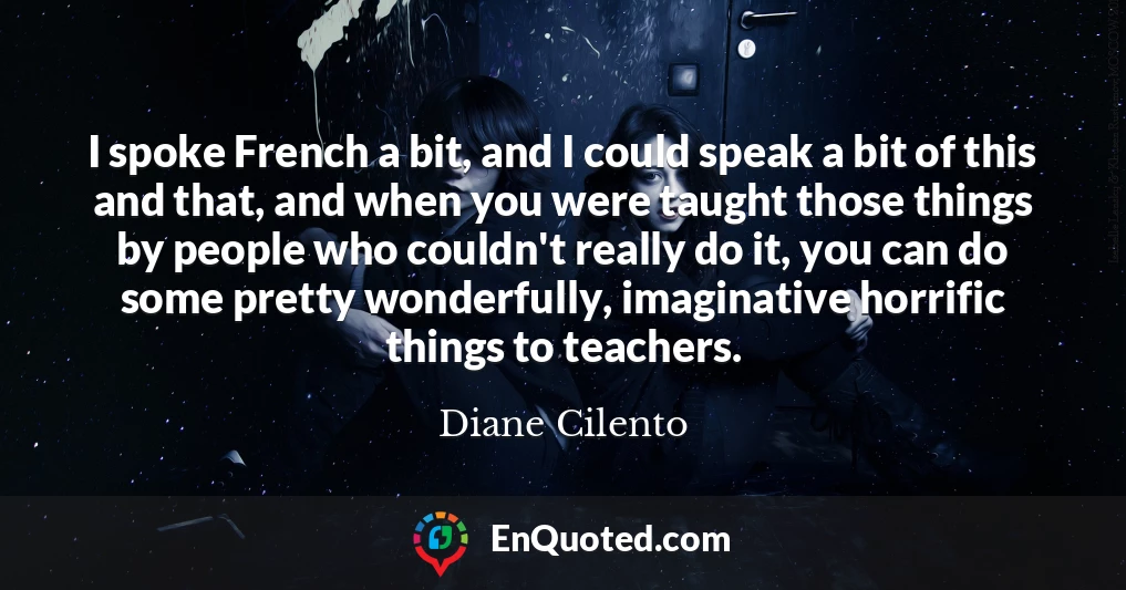 I spoke French a bit, and I could speak a bit of this and that, and when you were taught those things by people who couldn't really do it, you can do some pretty wonderfully, imaginative horrific things to teachers.