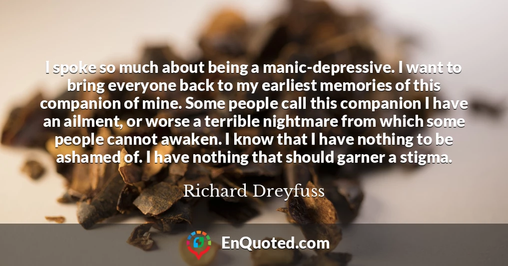 I spoke so much about being a manic-depressive. I want to bring everyone back to my earliest memories of this companion of mine. Some people call this companion I have an ailment, or worse a terrible nightmare from which some people cannot awaken. I know that I have nothing to be ashamed of. I have nothing that should garner a stigma.
