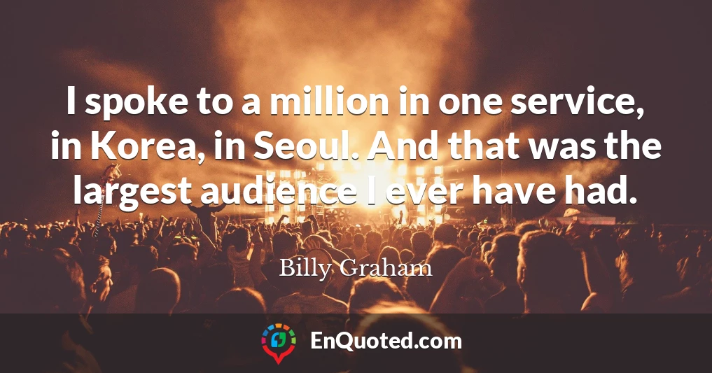I spoke to a million in one service, in Korea, in Seoul. And that was the largest audience I ever have had.