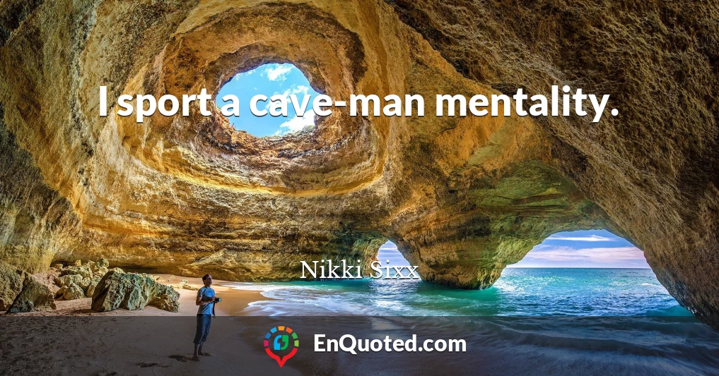 I sport a cave-man mentality.