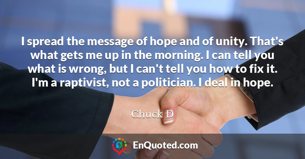 I spread the message of hope and of unity. That's what gets me up in the morning. I can tell you what is wrong, but I can't tell you how to fix it. I'm a raptivist, not a politician. I deal in hope.