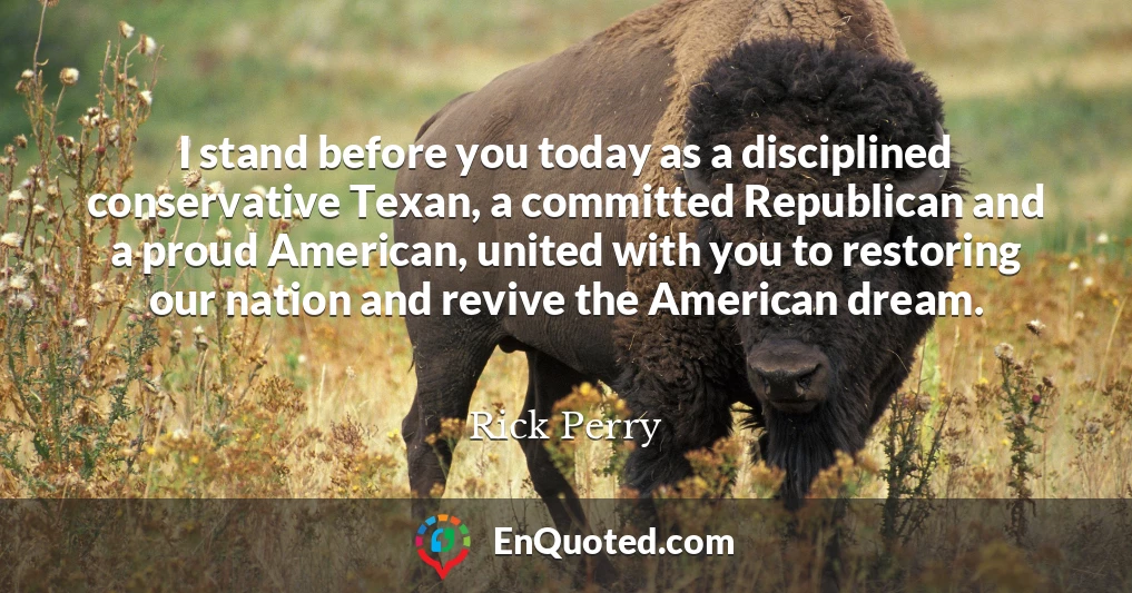 I stand before you today as a disciplined conservative Texan, a committed Republican and a proud American, united with you to restoring our nation and revive the American dream.