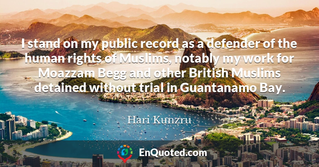 I stand on my public record as a defender of the human rights of Muslims, notably my work for Moazzam Begg and other British Muslims detained without trial in Guantanamo Bay.
