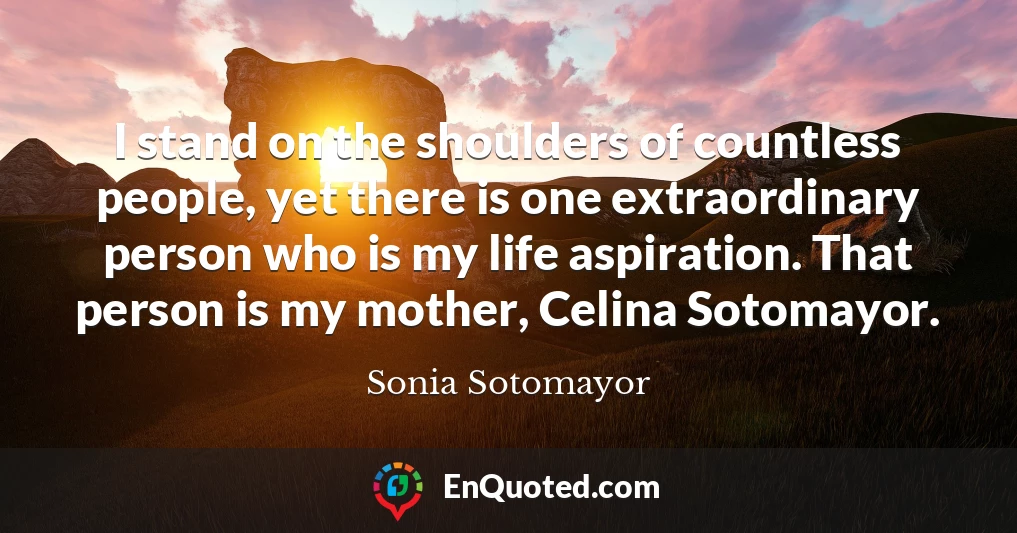 I stand on the shoulders of countless people, yet there is one extraordinary person who is my life aspiration. That person is my mother, Celina Sotomayor.