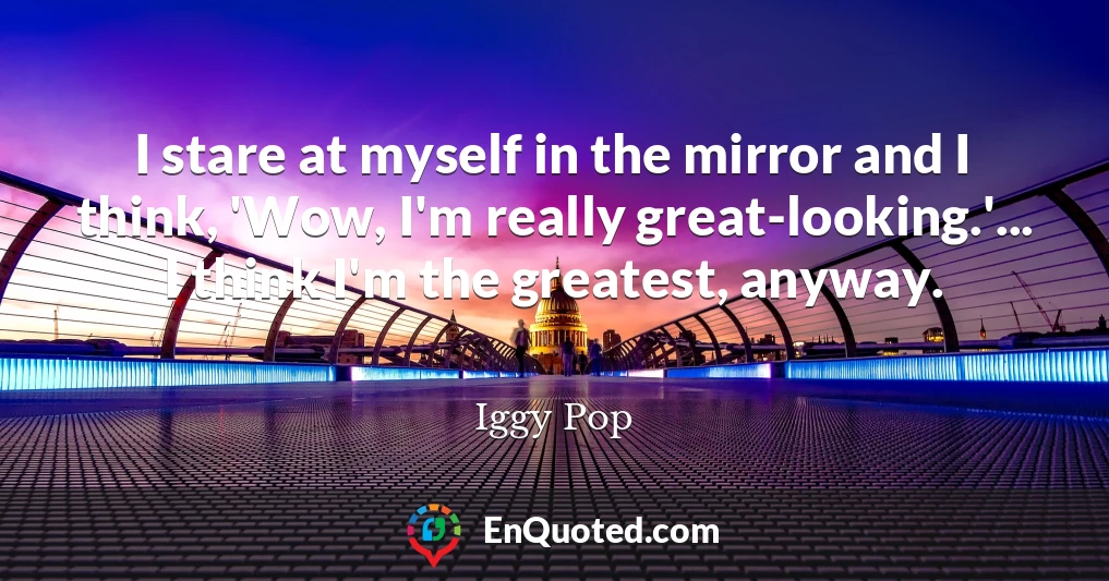 I stare at myself in the mirror and I think, 'Wow, I'm really great-looking.'... I think I'm the greatest, anyway.