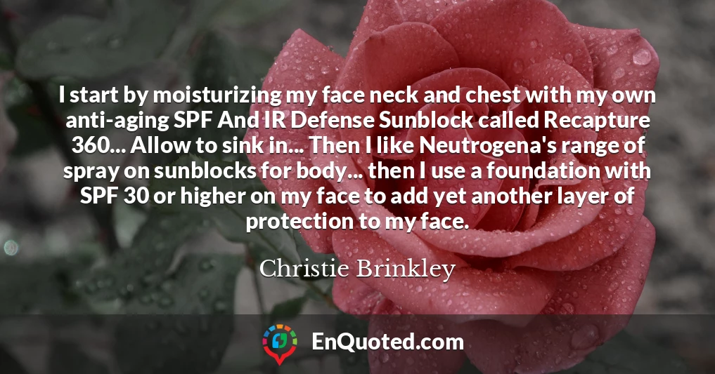 I start by moisturizing my face neck and chest with my own anti-aging SPF And IR Defense Sunblock called Recapture 360... Allow to sink in... Then I like Neutrogena's range of spray on sunblocks for body... then I use a foundation with SPF 30 or higher on my face to add yet another layer of protection to my face.