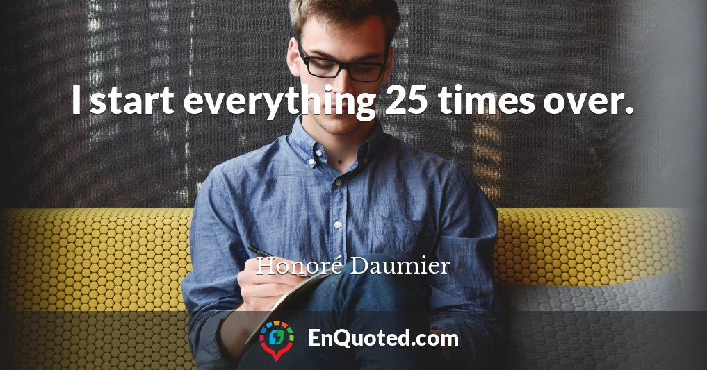 I start everything 25 times over.