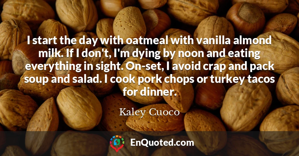 I start the day with oatmeal with vanilla almond milk. If I don't, I'm dying by noon and eating everything in sight. On-set, I avoid crap and pack soup and salad. I cook pork chops or turkey tacos for dinner.