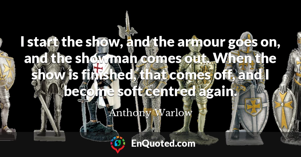 I start the show, and the armour goes on, and the showman comes out. When the show is finished, that comes off, and I become soft centred again.