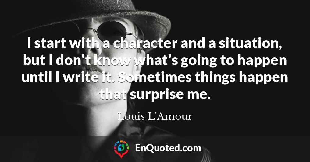 I start with a character and a situation, but I don't know what's going to happen until I write it. Sometimes things happen that surprise me.