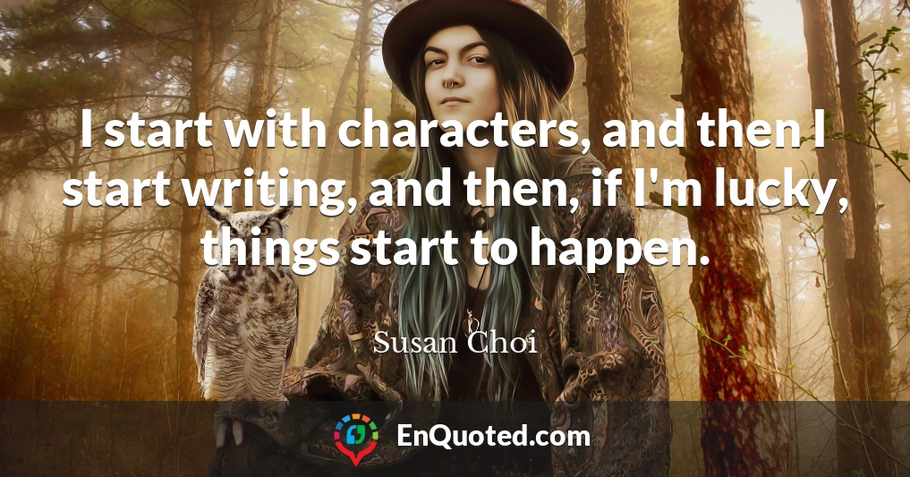 I start with characters, and then I start writing, and then, if I'm lucky, things start to happen.