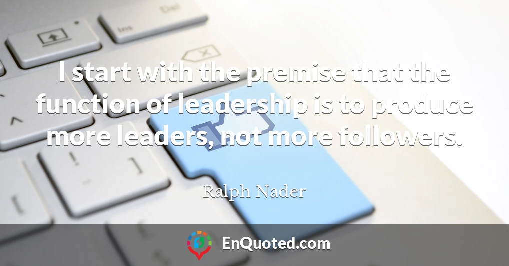 I start with the premise that the function of leadership is to produce more leaders, not more followers.