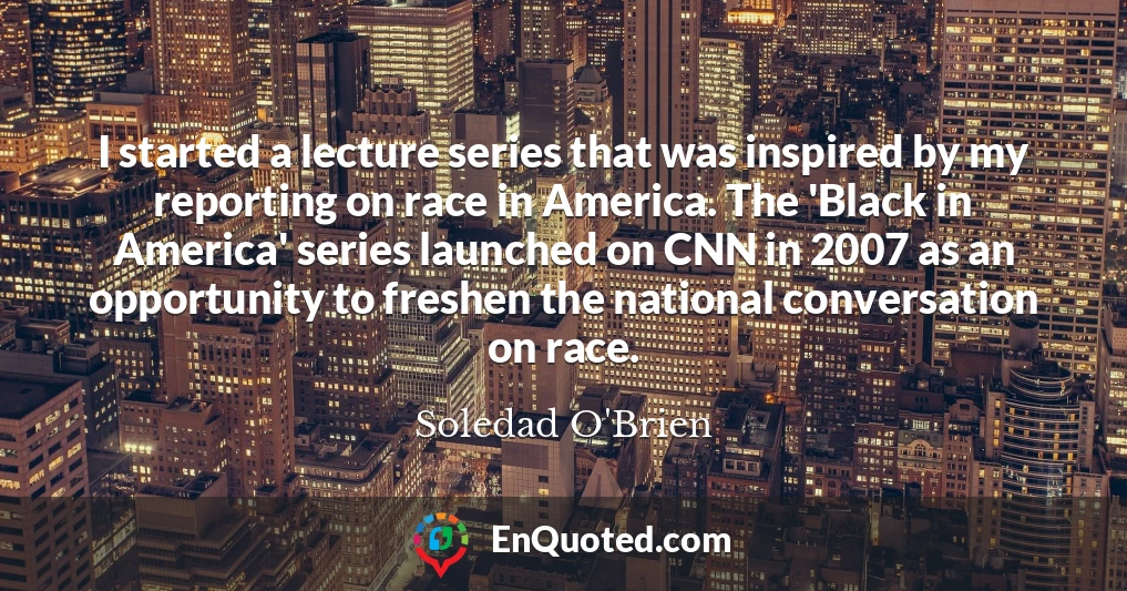 I started a lecture series that was inspired by my reporting on race in America. The 'Black in America' series launched on CNN in 2007 as an opportunity to freshen the national conversation on race.