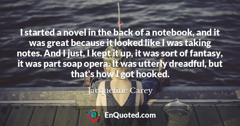 I started a novel in the back of a notebook, and it was great because it looked like I was taking notes. And I just, I kept it up, it was sort of fantasy, it was part soap opera. It was utterly dreadful, but that's how I got hooked.