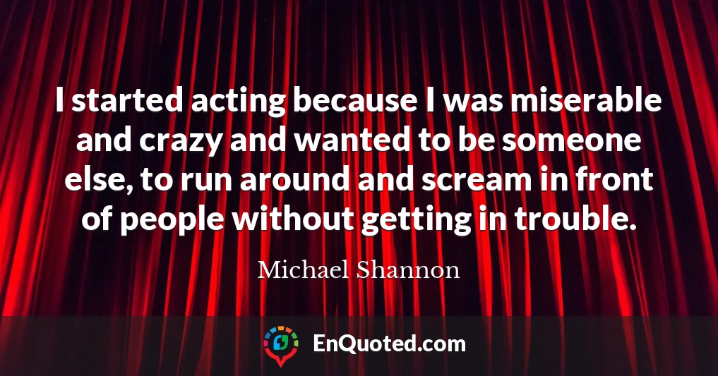 I started acting because I was miserable and crazy and wanted to be someone else, to run around and scream in front of people without getting in trouble.