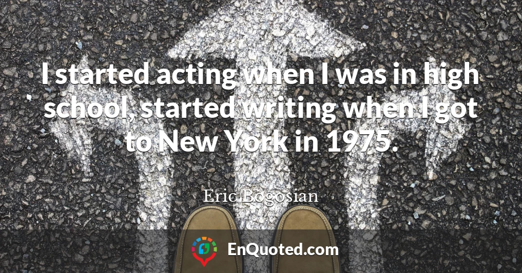 I started acting when I was in high school, started writing when I got to New York in 1975.