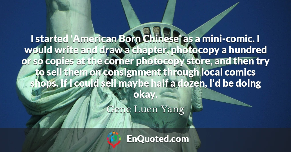 I started 'American Born Chinese' as a mini-comic. I would write and draw a chapter, photocopy a hundred or so copies at the corner photocopy store, and then try to sell them on consignment through local comics shops. If I could sell maybe half a dozen, I'd be doing okay.