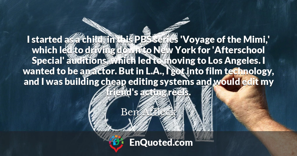 I started as a child, in this PBS series 'Voyage of the Mimi,' which led to driving down to New York for 'Afterschool Special' auditions, which led to moving to Los Angeles. I wanted to be an actor. But in L.A., I got into film technology, and I was building cheap editing systems and would edit my friend's acting reels.