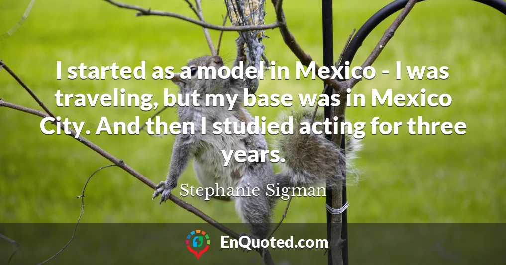 I started as a model in Mexico - I was traveling, but my base was in Mexico City. And then I studied acting for three years.