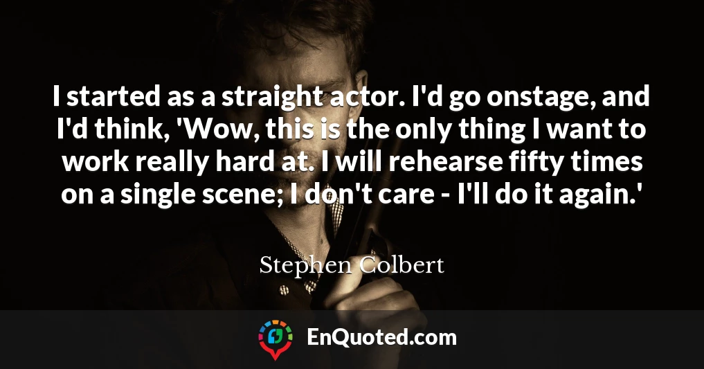I started as a straight actor. I'd go onstage, and I'd think, 'Wow, this is the only thing I want to work really hard at. I will rehearse fifty times on a single scene; I don't care - I'll do it again.'