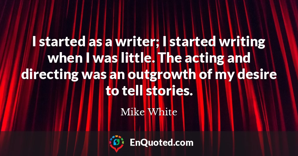 I started as a writer; I started writing when I was little. The acting and directing was an outgrowth of my desire to tell stories.