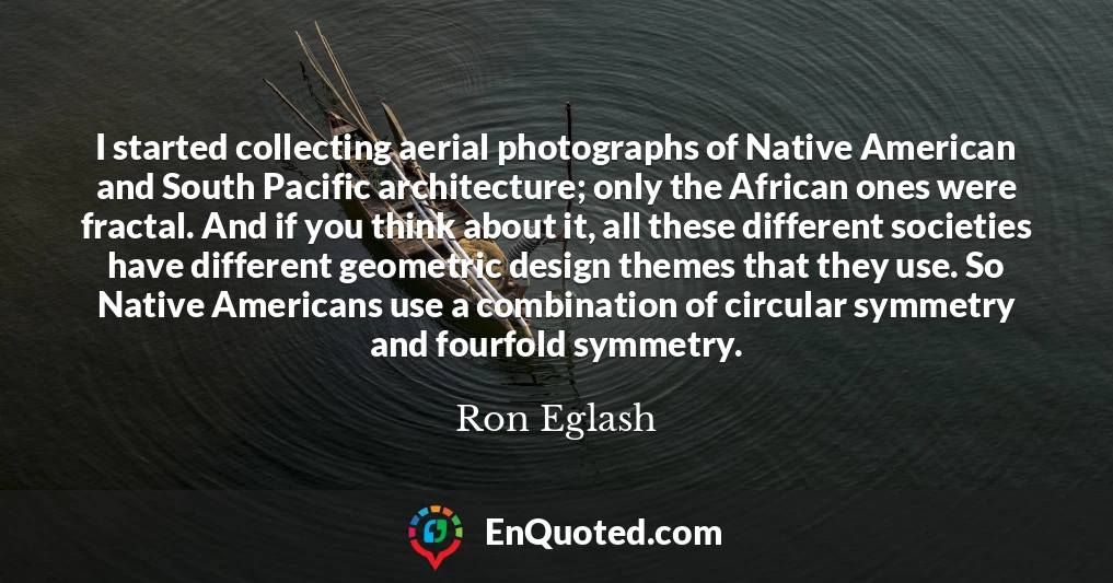 I started collecting aerial photographs of Native American and South Pacific architecture; only the African ones were fractal. And if you think about it, all these different societies have different geometric design themes that they use. So Native Americans use a combination of circular symmetry and fourfold symmetry.