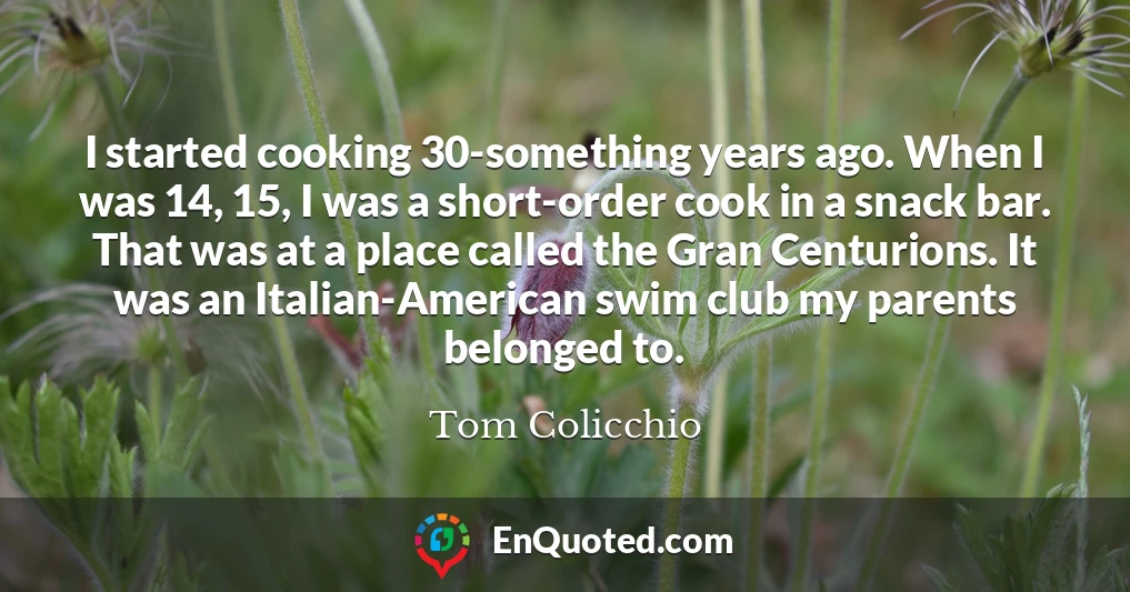 I started cooking 30-something years ago. When I was 14, 15, I was a short-order cook in a snack bar. That was at a place called the Gran Centurions. It was an Italian-American swim club my parents belonged to.