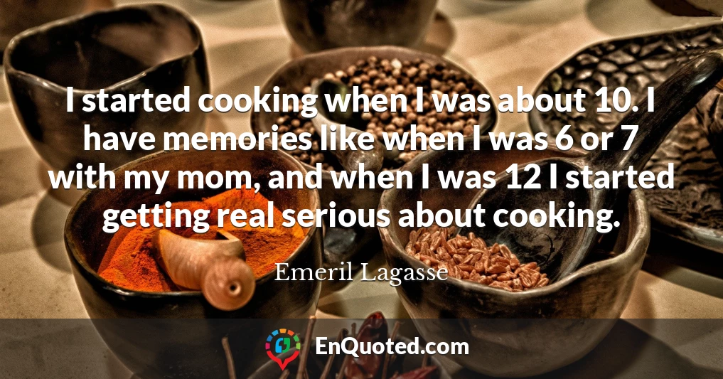I started cooking when I was about 10. I have memories like when I was 6 or 7 with my mom, and when I was 12 I started getting real serious about cooking.