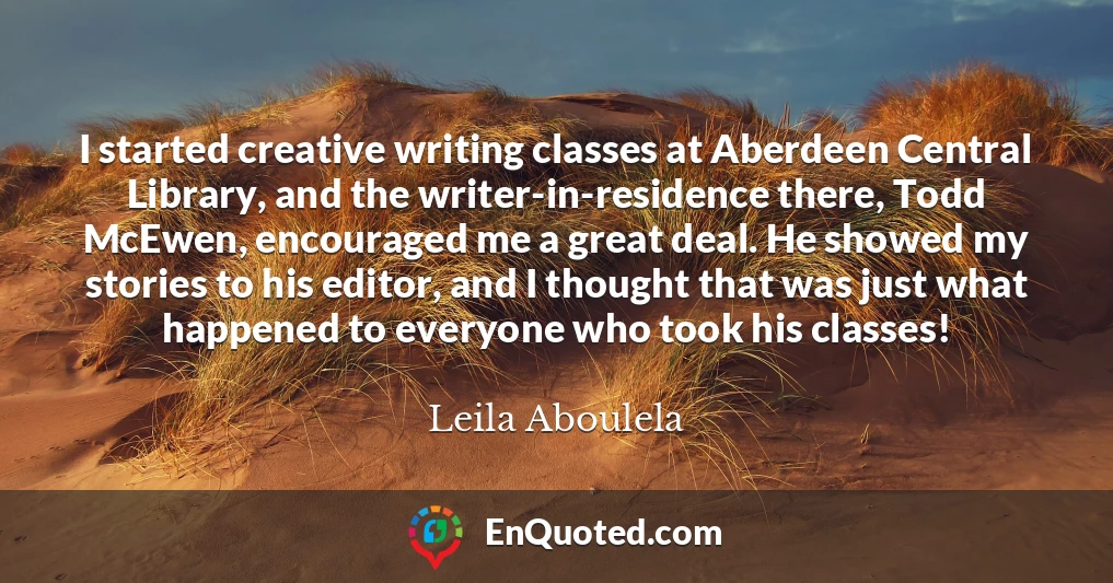 I started creative writing classes at Aberdeen Central Library, and the writer-in-residence there, Todd McEwen, encouraged me a great deal. He showed my stories to his editor, and I thought that was just what happened to everyone who took his classes!