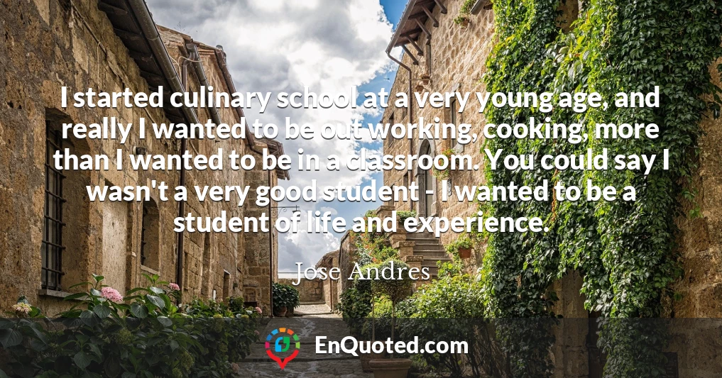 I started culinary school at a very young age, and really I wanted to be out working, cooking, more than I wanted to be in a classroom. You could say I wasn't a very good student - I wanted to be a student of life and experience.