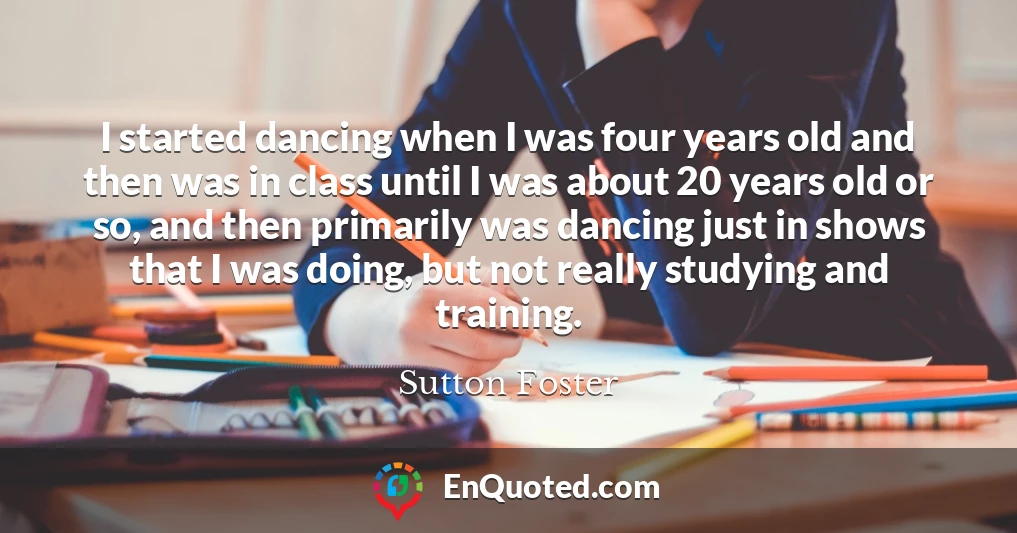 I started dancing when I was four years old and then was in class until I was about 20 years old or so, and then primarily was dancing just in shows that I was doing, but not really studying and training.