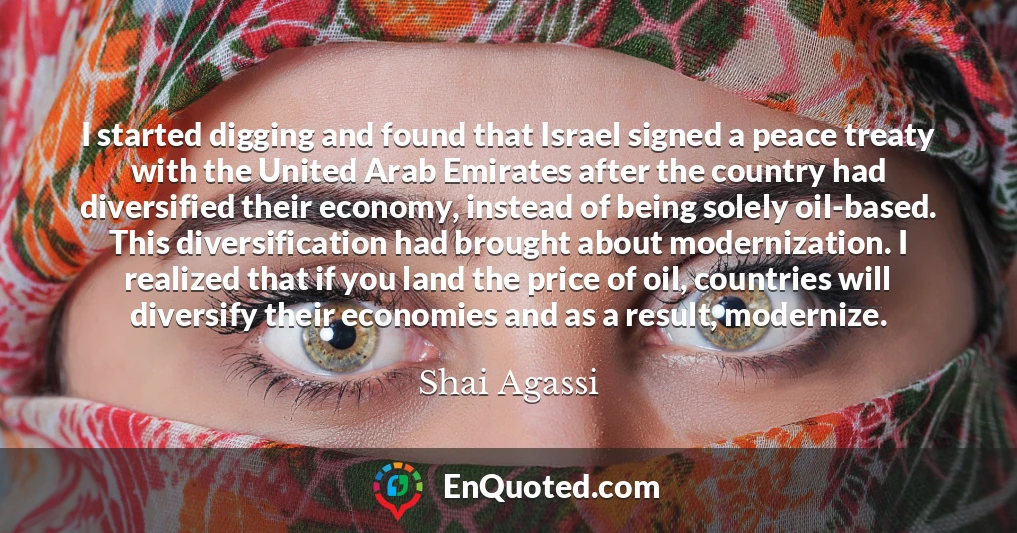 I started digging and found that Israel signed a peace treaty with the United Arab Emirates after the country had diversified their economy, instead of being solely oil-based. This diversification had brought about modernization. I realized that if you land the price of oil, countries will diversify their economies and as a result, modernize.