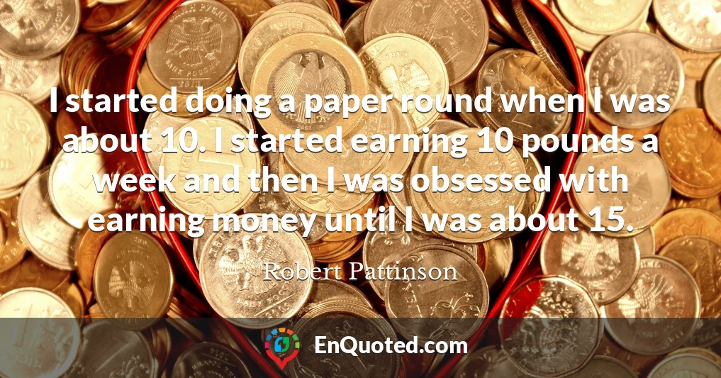 I started doing a paper round when I was about 10. I started earning 10 pounds a week and then I was obsessed with earning money until I was about 15.